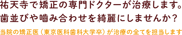 祐天寺で矯正の専門ドクターが治療します。歯並びや嚙み合わせを綺麗にしませんか？当院の矯正医（東京医科歯科大学卒）が治療の全てを担当します